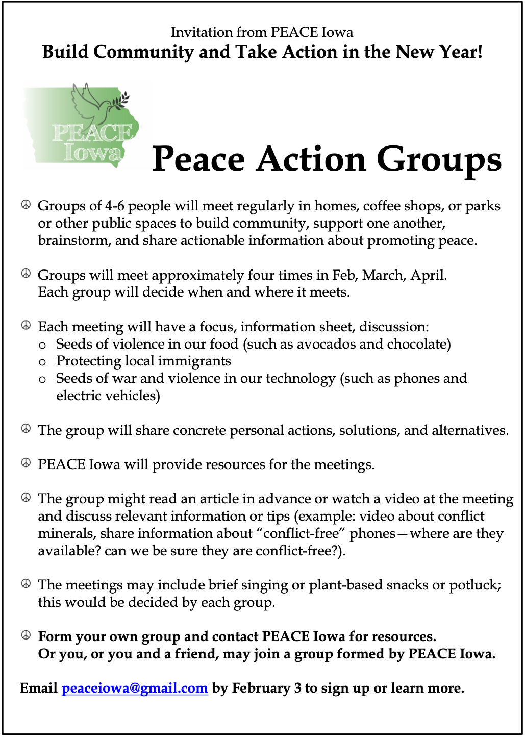 Invitation from PEACE Iowa:
Build Community and Take Action in the New Year!
Peace Action Groups.
Groups of 4-6 people will meet regularly in homes, coffee shops, or parks or other public spaces to build community, support one another, brainstorm, and share actionable information about promoting peace.
Groups will meet approximately four times in Feb, March, April. Each group will decide when and where it meets.
Each meeting will have a focus, information sheet, discussion:
- Seeds of violence in our food (such as avocados and chocolate);
- Protecting local immigrants;
- Seeds of war and violence in our technology (such as phones and electric vehicles).
The group will share concrete personal actions, solutions, and alternatives. PEACE Iowa will provide resources for the meetings.
The group might read an article in advance or watch a video at the meeting and discuss relevant information or tips (example: video about conflict minerals, share information about “conflict-free” phones—where are they available? can we be sure they are conflict-free?).
The meetings may include brief singing or plant-based snacks or potluck; this would be decided by each group.
Form your own group and contact PEACE Iowa for resources.
Or you, or you and a friend, may join a group formed by PEACE Iowa.
Email PEACE Iowa at peace iowa at g mail dot com by February 3 to sign up or learn more.